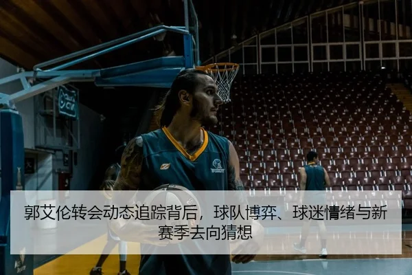 郭艾伦转会动态追踪背后，球队博弈、球迷情绪与新赛季去向猜想